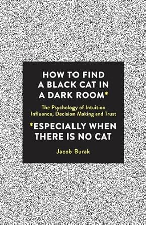 How To Find a Black Cat in a Dark Room: The Psychology of Intuition, Influence, Decision Making and Trust By Jacob Burak